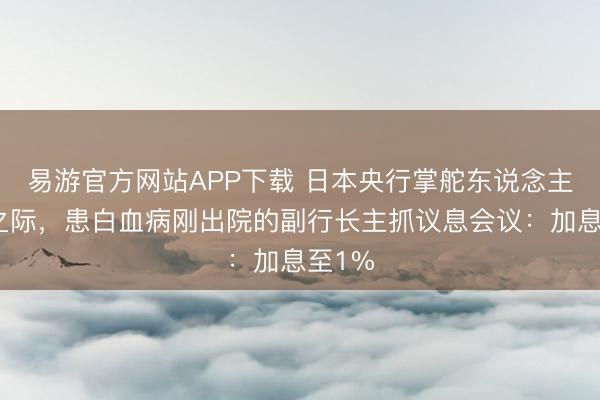 易游官方网站APP下载 日本央行掌舵东说念主入院之际，患白血病刚出院的副行长主抓议息会议：加息至1%