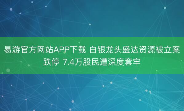 易游官方网站APP下载 白银龙头盛达资源被立案跌停 7.4万股民遭深度套牢