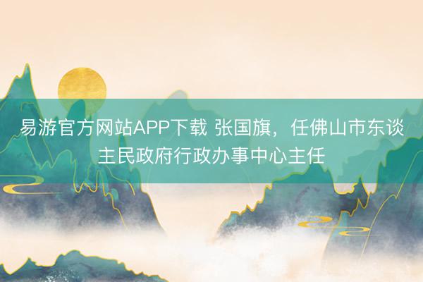 易游官方网站APP下载 张国旗，任佛山市东谈主民政府行政办事中心主任