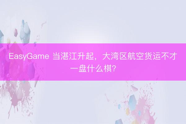 EasyGame 当湛江升起，大湾区航空货运不才一盘什么棋？