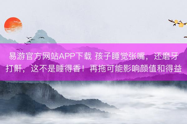 易游官方网站APP下载 孩子睡觉张嘴,还磨牙打鼾,这不是睡得香!再拖可能影响颜值和得益