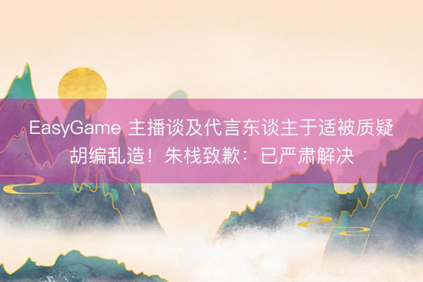 EasyGame 主播谈及代言东谈主于适被质疑胡编乱造！朱栈致歉：已严肃解决