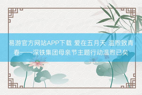 易游官方网站APP下载 爱在五月天 温煦致青春——深铁集团母亲节主题行动温煦已矣