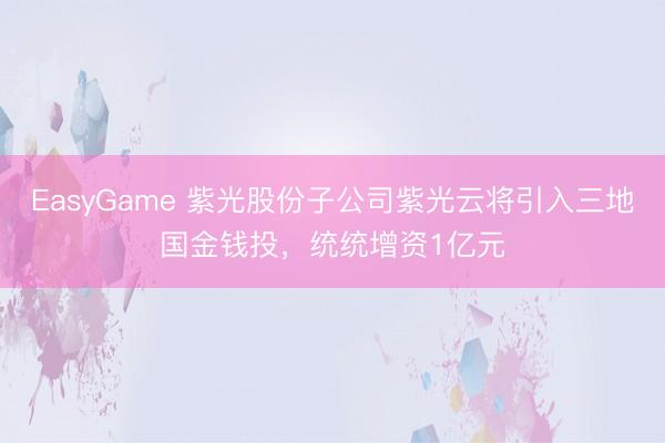 EasyGame 紫光股份子公司紫光云将引入三地国金钱投,统统增资1亿元