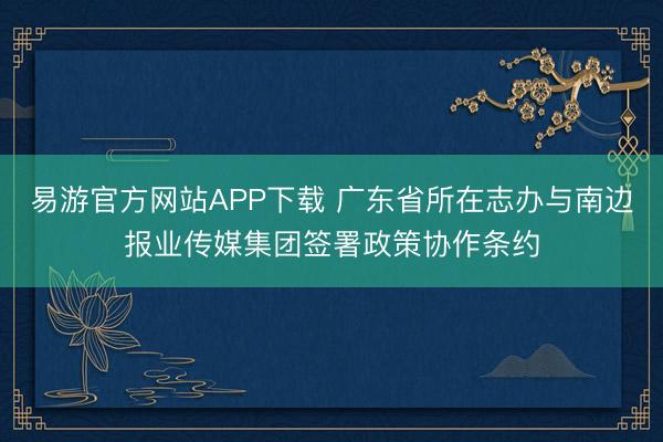 易游官方网站APP下载 广东省所在志办与南边报业传媒集团签署政策协作条约