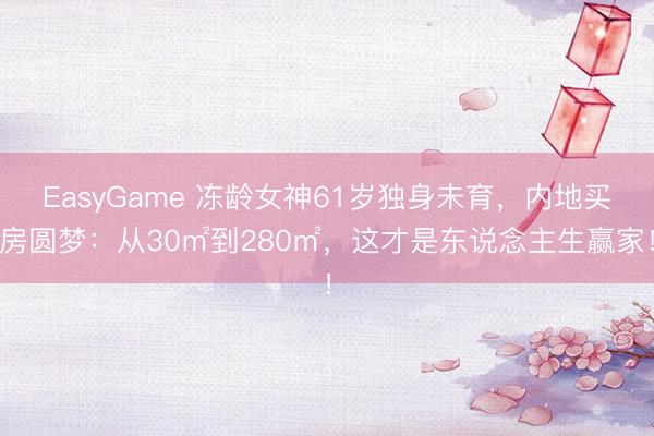 EasyGame 冻龄女神61岁独身未育，内地买房圆梦：从30㎡到280㎡，这才是东说念主生赢家！