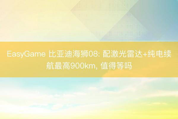 EasyGame 比亚迪海狮08: 配激光雷达+纯电续航最高900km， 值得等吗