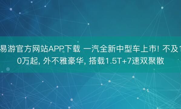 易游官方网站APP下载 一汽全新中型车上市! 不及10万起, 外不雅豪华, 搭载1.5T+7速双聚散