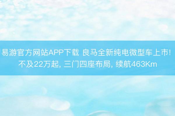 易游官方网站APP下载 良马全新纯电微型车上市! 不及22万起， 三门四座布局， 续航463Km