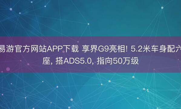 易游官方网站APP下载 享界G9亮相! 5.2米车身配六座， 搭ADS5.0， 指向50万级
