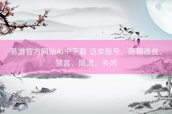 易游官方网站APP下载 这类账号，限期改良、禁言、限流、关闭